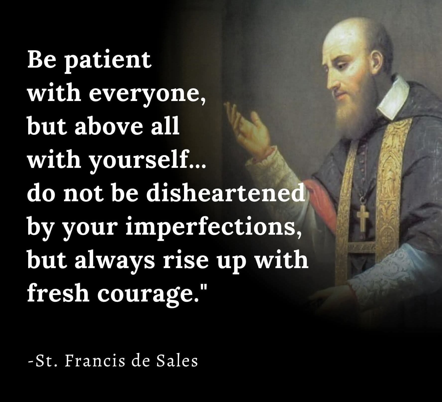 St. Francis de Sales - Be patient with everyone, but above all with yourself...do not be disheartened by your imperfections, but always rise up with fresh courage.